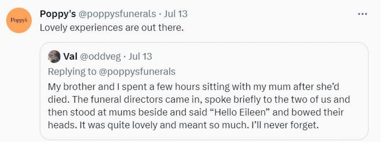 Twitter post from @oddveg: My brother and I spent a few hours sitting with my mum after she'd died. The funeral directors came in, spoke briefly to the two of us then stood at mum's bedside and said 'hello Eileen' and bowed their heads. It was quite lovely and meant so much. I'll never forget.