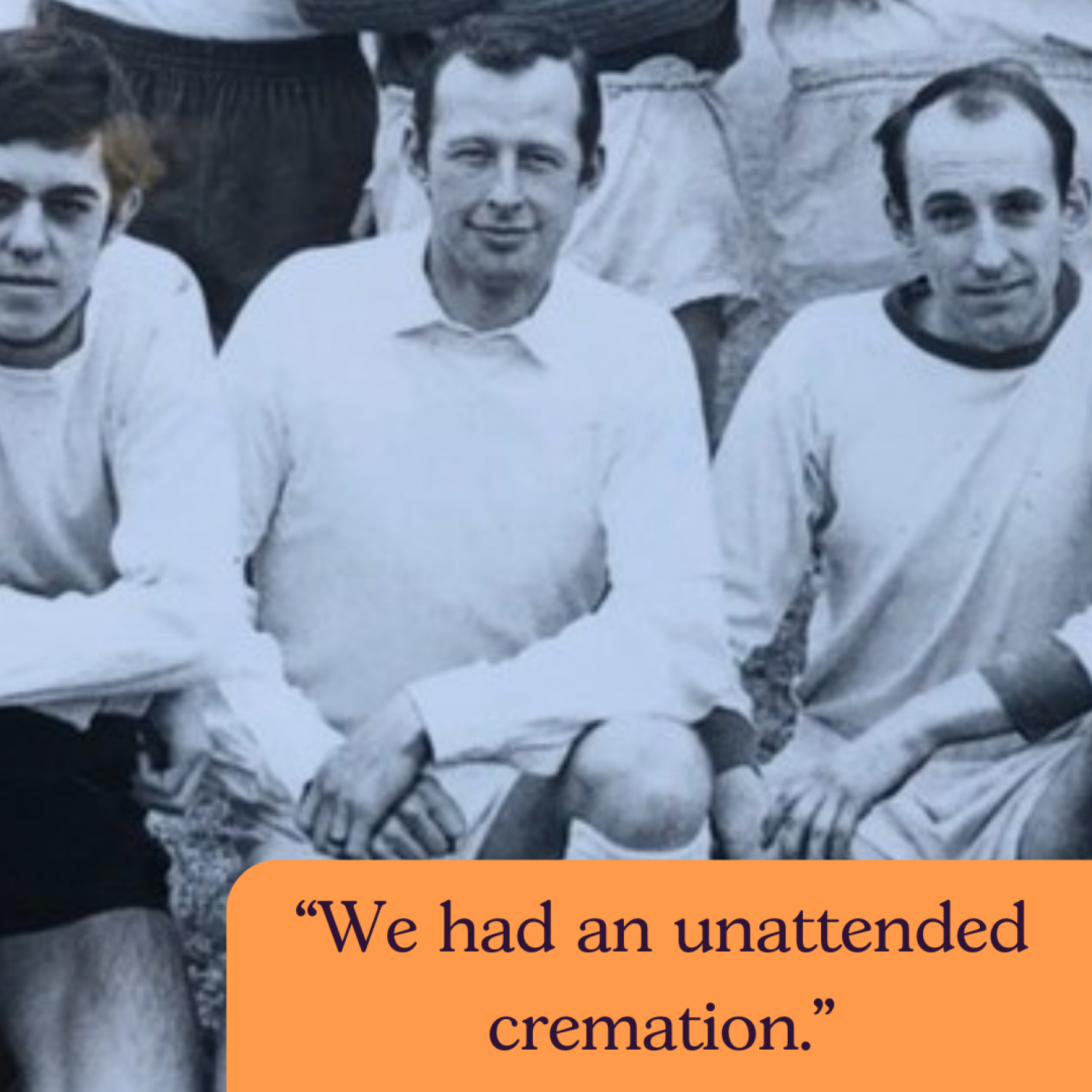 Black and white picture of John, centre, in football kit. Text: We had an unattended cremation.