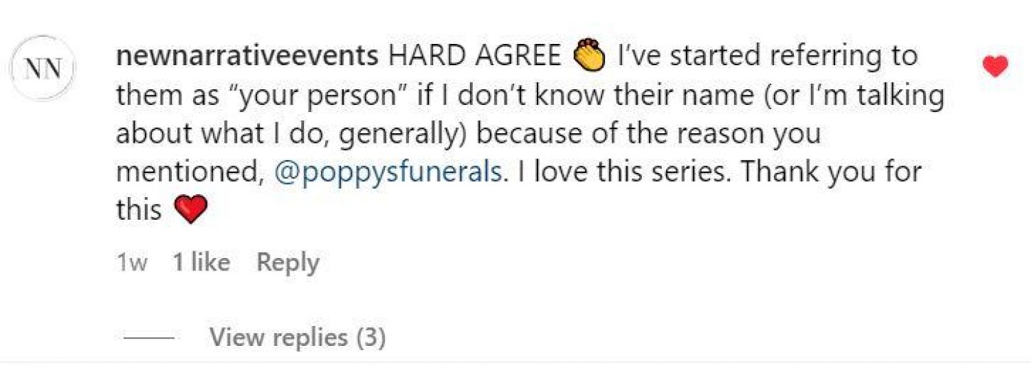 Screenshot of instagram post: NewNarrative Events - Hard Agree. I've started referring to them as your person if I don't know the name, (or if I'm talking about what I do generally) for the reason you mentioned @poppysfunerals. I love this series. Thank you for this. Heart emoji.