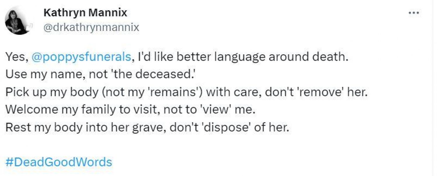 Twitter post from Dr Kathryn Mannix: I'd like better language around death. Use my name, not the deceased. Pick up my body, not my remains, with care, don't remove her. Welcome my family to visit, not to view me. Rest my body into her grave, don't dispose of her.
